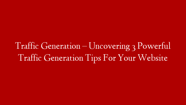 Traffic Generation – Uncovering 3 Powerful Traffic Generation Tips For Your Website