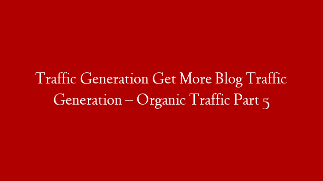 Traffic Generation Get More Blog Traffic Generation – Organic Traffic Part 5
