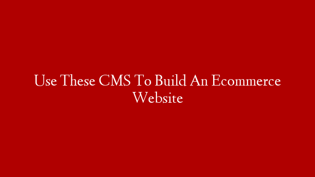 Use These CMS To Build An Ecommerce Website