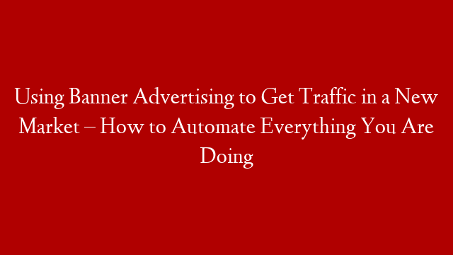 Using Banner Advertising to Get Traffic in a New Market – How to Automate Everything You Are Doing