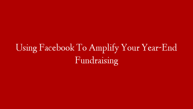 Using Facebook To Amplify Your Year-End Fundraising
