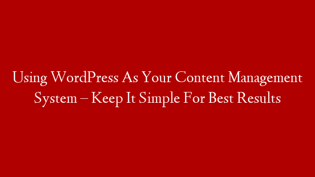 Using WordPress As Your Content Management System – Keep It Simple For Best Results
