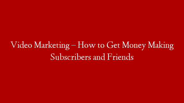 Video Marketing – How to Get Money Making Subscribers and Friends