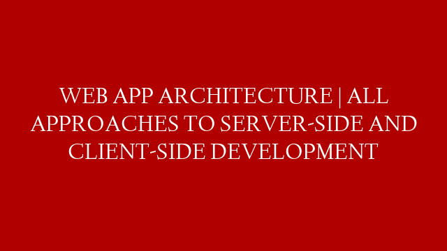WEB APP ARCHITECTURE | ALL APPROACHES TO SERVER-SIDE AND CLIENT-SIDE DEVELOPMENT