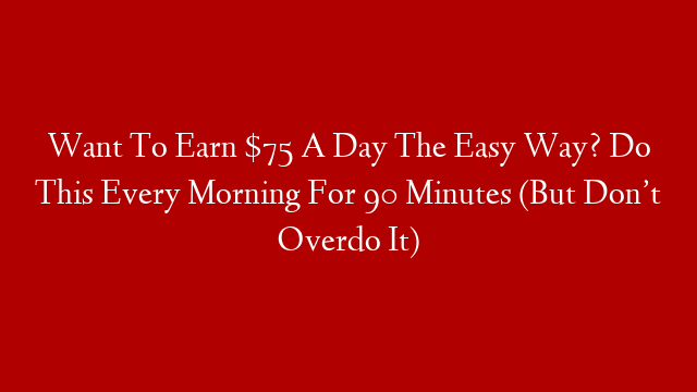 Want To Earn $75 A Day The Easy Way? Do This Every Morning For 90 Minutes (But Don’t Overdo It)