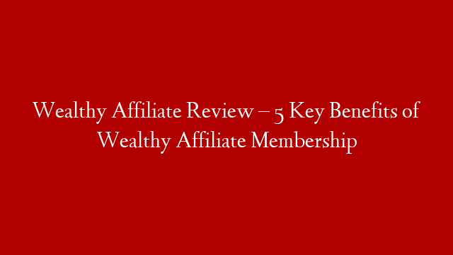 Wealthy Affiliate Review – 5 Key Benefits of Wealthy Affiliate Membership