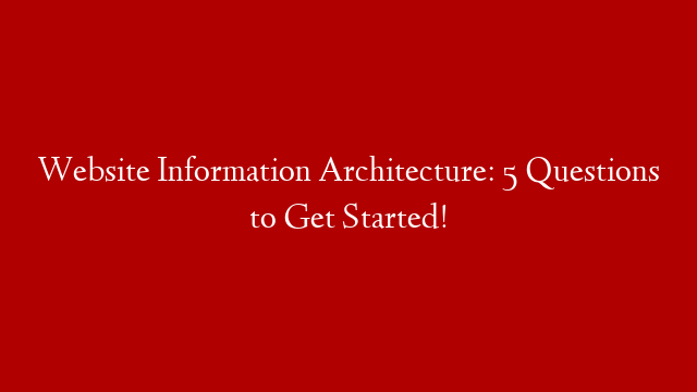 Website Information Architecture: 5 Questions to Get Started!