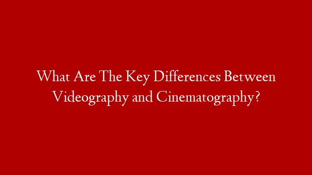 What Are The Key Differences Between Videography and Cinematography?