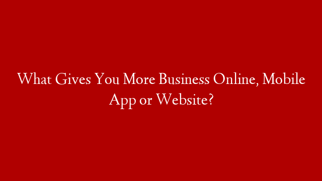 What Gives You More Business Online, Mobile App or Website?