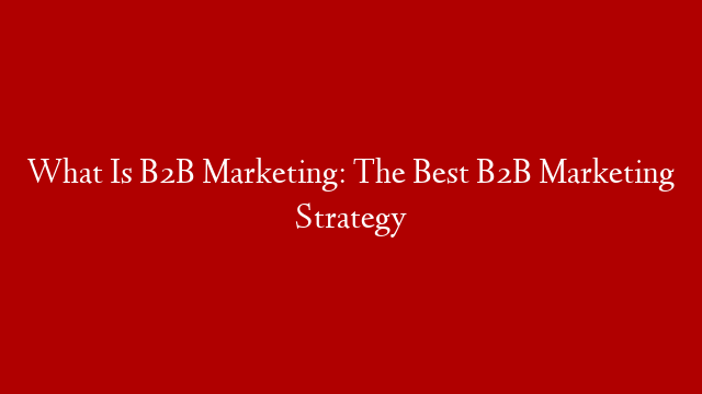 What Is B2B Marketing: The Best B2B Marketing Strategy