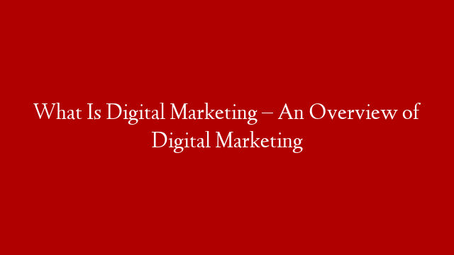 What Is Digital Marketing – An Overview of Digital Marketing