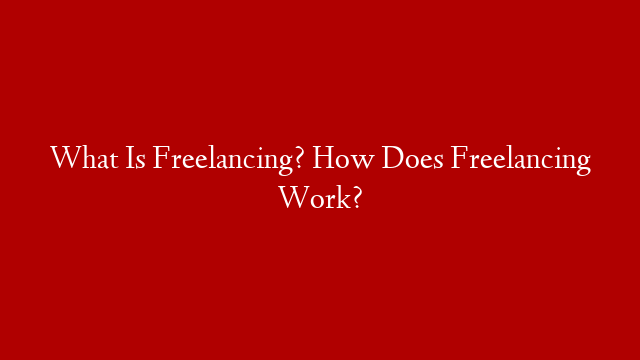 What Is Freelancing? How Does Freelancing Work?