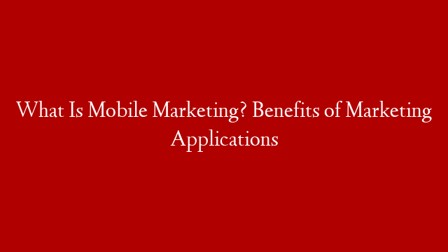 What Is Mobile Marketing? Benefits of Marketing Applications