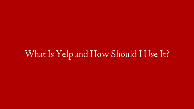 What Is Yelp and How Should I Use It?