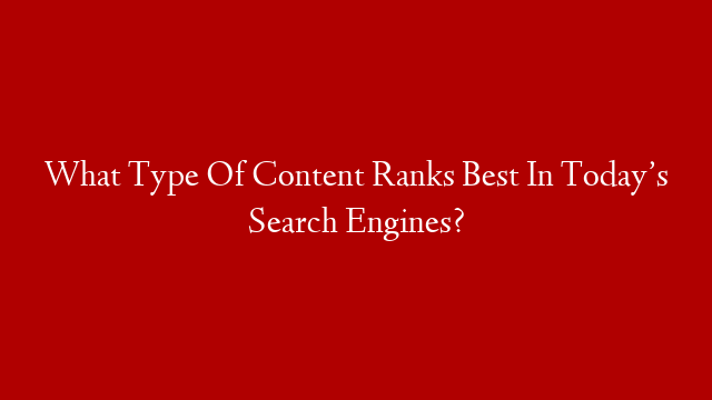 What Type Of Content Ranks Best In Today’s Search Engines?