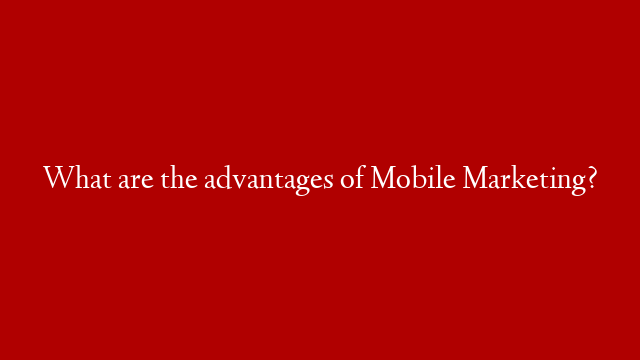 What are the advantages of Mobile Marketing?