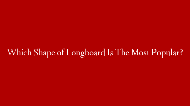 Which Shape of Longboard Is The Most Popular?