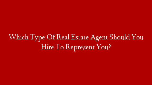 Which Type Of Real Estate Agent Should You Hire To Represent You?