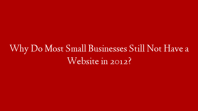 Why Do Most Small Businesses Still Not Have a Website in 2012?