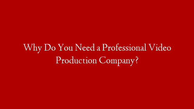 Why Do You Need a Professional Video Production Company?
