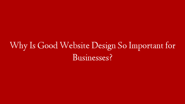 Why Is Good Website Design So Important for Businesses?