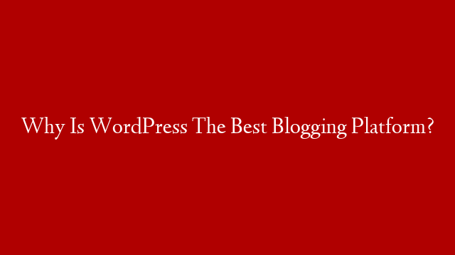 Why Is WordPress The Best Blogging Platform?