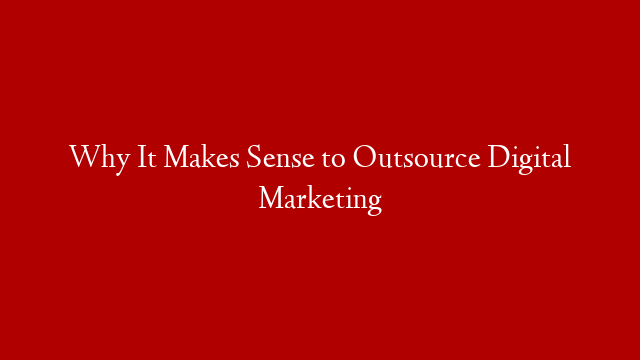 Why It Makes Sense to Outsource Digital Marketing