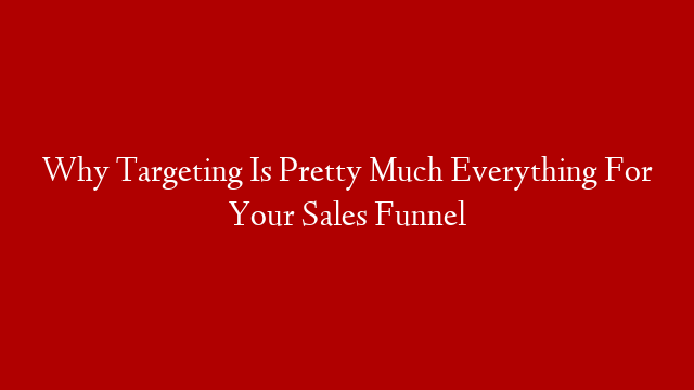 Why Targeting Is Pretty Much Everything For Your Sales Funnel