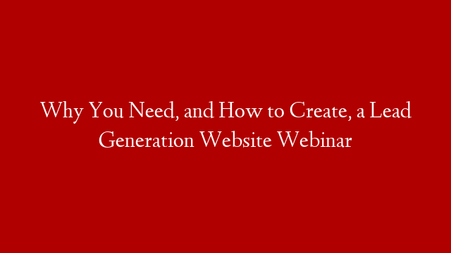 Why You Need, and How to Create, a Lead Generation Website Webinar