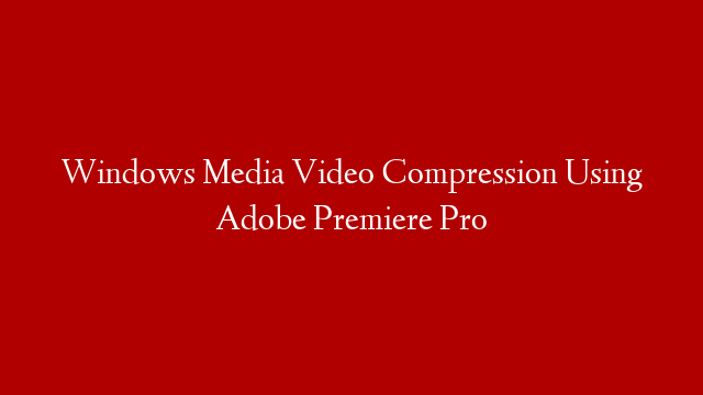 Windows Media Video Compression Using Adobe Premiere Pro
