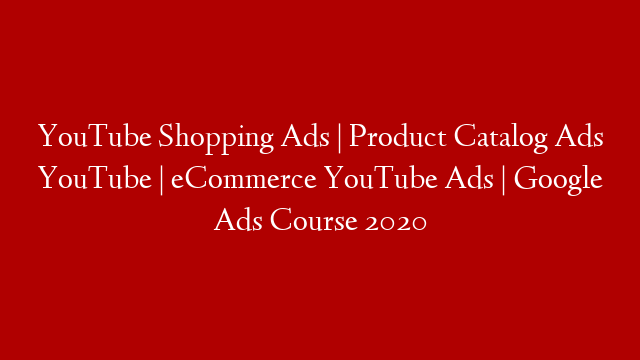 YouTube Shopping Ads | Product Catalog Ads YouTube | eCommerce YouTube Ads | Google Ads Course 2020