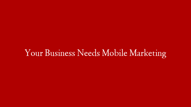 Your Business Needs Mobile Marketing
