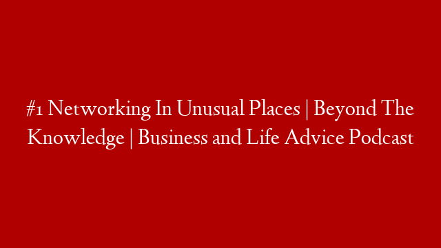#1 Networking In Unusual Places | Beyond The Knowledge | Business and Life Advice Podcast