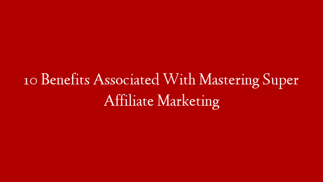 10 Benefits Associated With Mastering Super Affiliate Marketing