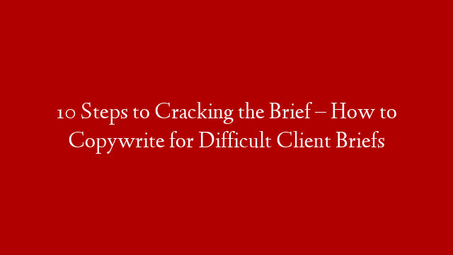 10 Steps to Cracking the Brief – How to Copywrite for Difficult Client Briefs