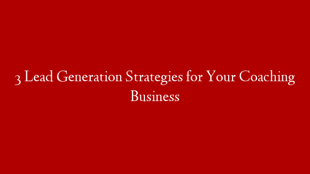 3 Lead Generation Strategies for Your Coaching Business