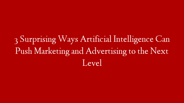 3 Surprising Ways Artificial Intelligence Can Push Marketing and Advertising to the Next Level