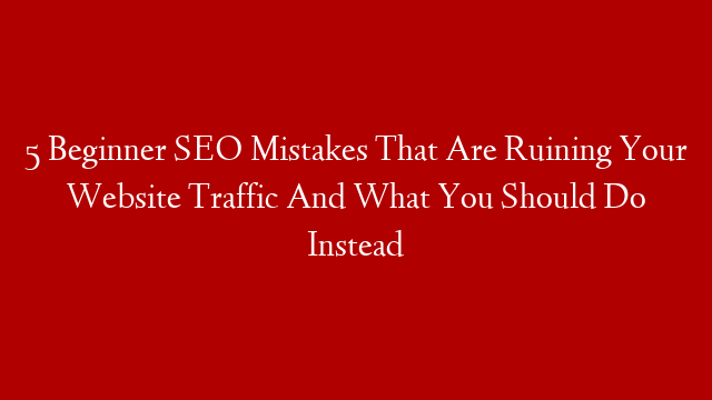 5 Beginner SEO Mistakes That Are Ruining Your Website Traffic And What You Should Do Instead