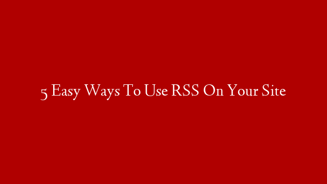 5 Easy Ways To Use RSS On Your Site