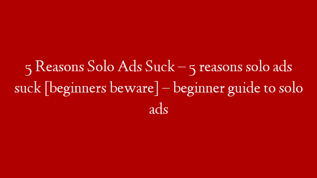 5 Reasons Solo Ads Suck – 5 reasons solo ads suck [beginners beware] – beginner guide to solo ads