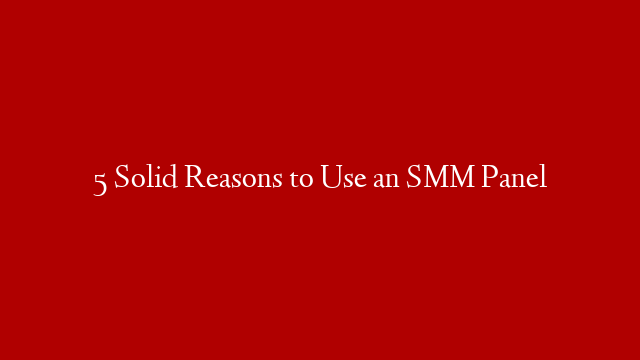 5 Solid Reasons to Use an SMM Panel
