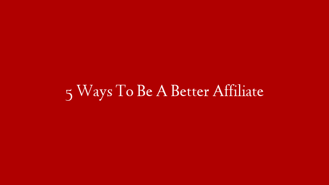 5 Ways To Be A Better Affiliate