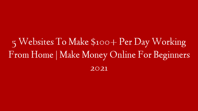 5 Websites To Make $100+ Per Day Working From Home | Make Money Online For Beginners 2021