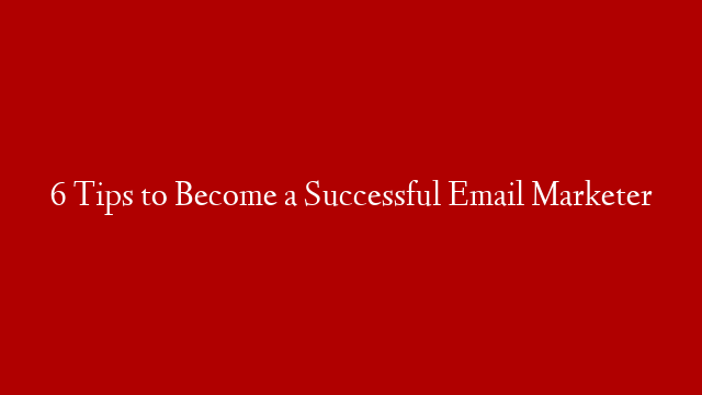 6 Tips to Become a Successful Email Marketer