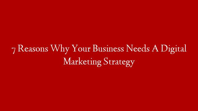 7 Reasons Why Your Business Needs A Digital Marketing Strategy