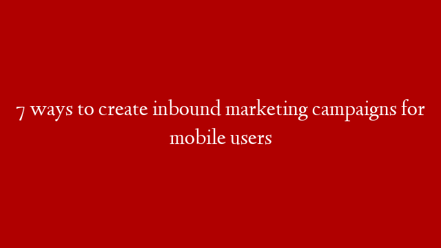 7 ways to create inbound marketing campaigns for mobile users