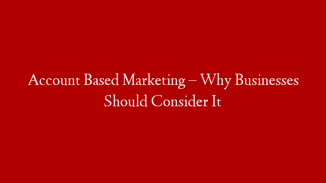 Account Based Marketing – Why Businesses Should Consider It