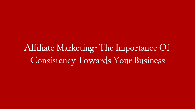 Affiliate Marketing- The Importance Of Consistency Towards Your Business