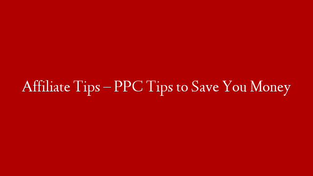 Affiliate Tips – PPC Tips to Save You Money