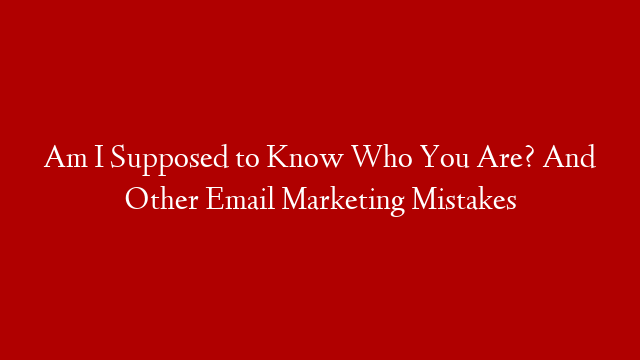 Am I Supposed to Know Who You Are? And Other Email Marketing Mistakes